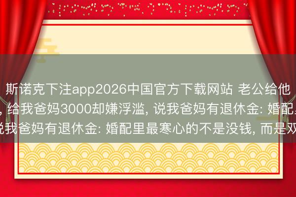 斯诺克下注app2026中国官方下载网站 老公给他爸妈每月5000不嫌多， 给我爸妈3000却嫌浮滥， 说我爸妈有退休金: 婚配里最寒心的不是没钱， 而是双标