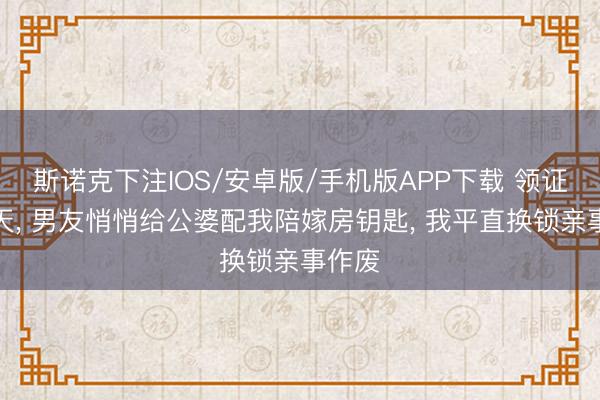 斯诺克下注IOS/安卓版/手机版APP下载 领证前两天， 男友悄悄给公婆配我陪嫁房钥匙， 我平直换锁亲事作废