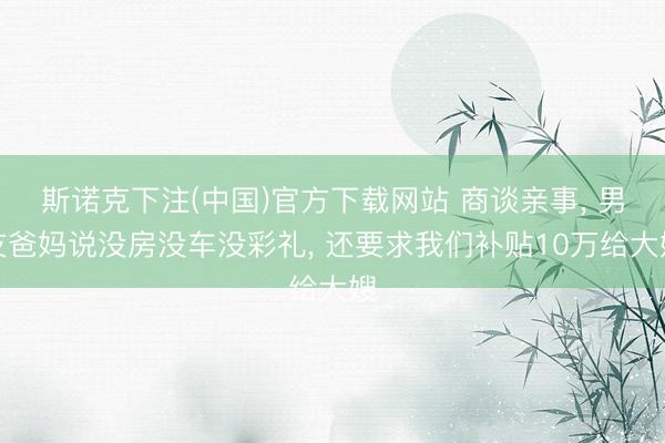 斯诺克下注(中国)官方下载网站 商谈亲事， 男友爸妈说没房没车没彩礼， 还要求我们补贴10万给大嫂