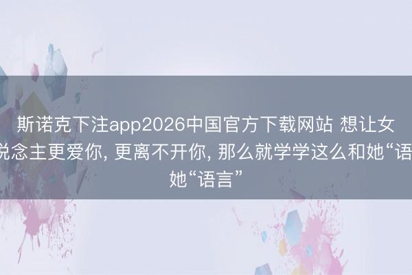 斯诺克下注app2026中国官方下载网站 想让女东说念主更爱你， 更离不开你， 那么就学学这么和她“语言”