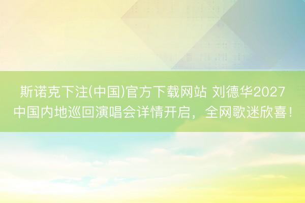 斯诺克下注(中国)官方下载网站 刘德华2027中国内地巡回演唱会详情开启，全网歌迷欣喜！