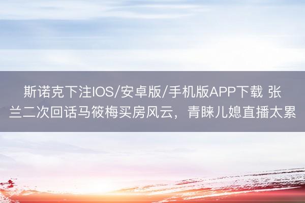 斯诺克下注IOS/安卓版/手机版APP下载 张兰二次回话马筱梅买房风云，青睐儿媳直播太累
