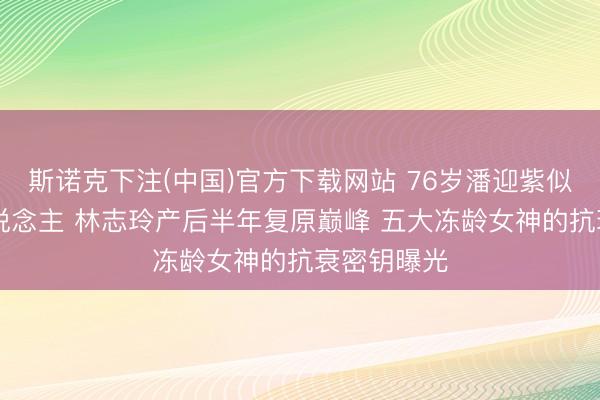 斯诺克下注(中国)官方下载网站 76岁潘迎紫似20岁新东说念主 林志玲产后半年复原巅峰 五大冻龄女神的抗衰密钥曝光