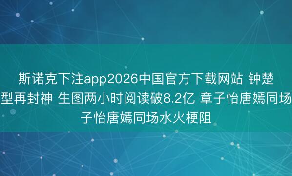 斯诺克下注app2026中国官方下载网站 钟楚曦红毯造型再封神 生图两小时阅读破8.2亿 章子怡唐嫣同场水火梗阻