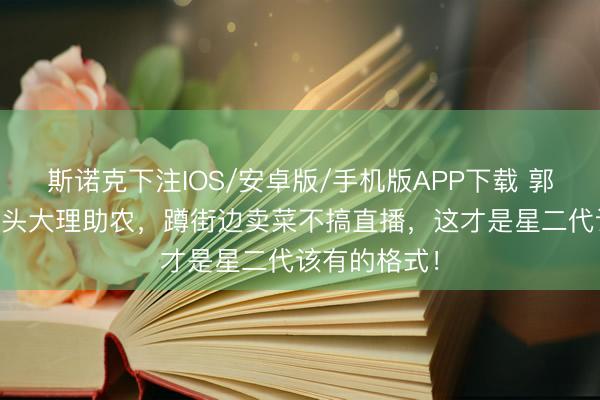 斯诺克下注IOS/安卓版/手机版APP下载 郭涛带19岁石头大理助农,蹲街边卖菜不搞直播,这才是星二代该有的格式!