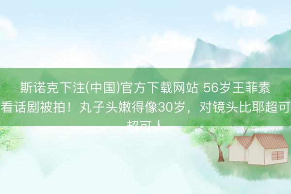 斯诺克下注(中国)官方下载网站 56岁王菲素颜看话剧被拍！丸子头嫩得像30岁，对镜头比耶超可人