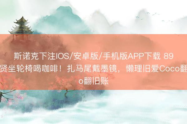 斯诺克下注IOS/安卓版/手机版APP下载 89岁谢贤坐轮椅喝咖啡！扎马尾戴墨镜，懒理旧爱Coco翻旧账