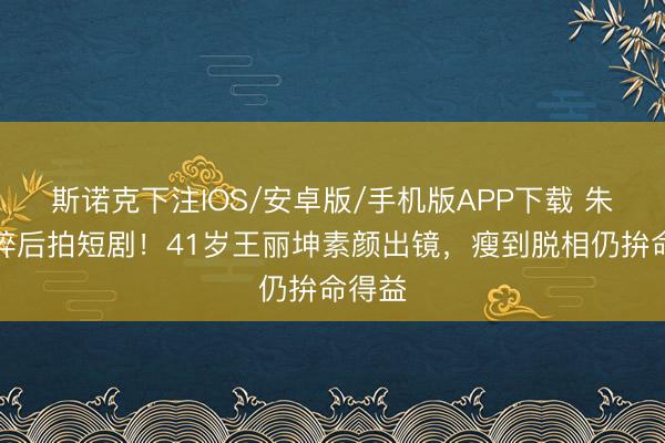 斯诺克下注IOS/安卓版/手机版APP下载 朱门梦碎后拍短剧！41岁王丽坤素颜出镜，瘦到脱相仍拚命得益