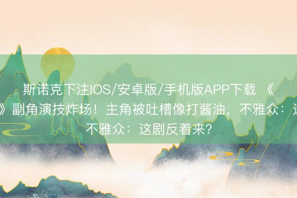 斯诺克下注IOS/安卓版/手机版APP下载 《低材干违警》副角演技炸场！主角被吐槽像打酱油，不雅众：这剧反着来？
