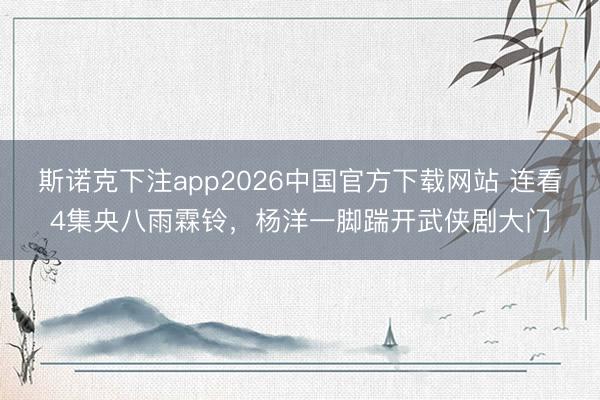 斯诺克下注app2026中国官方下载网站 连看4集央八雨霖铃，杨洋一脚踹开武侠剧大门