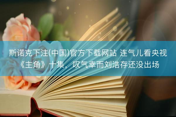斯诺克下注(中国)官方下载网站 连气儿看央视《主角》十集，叹气幸而刘浩存还没出场