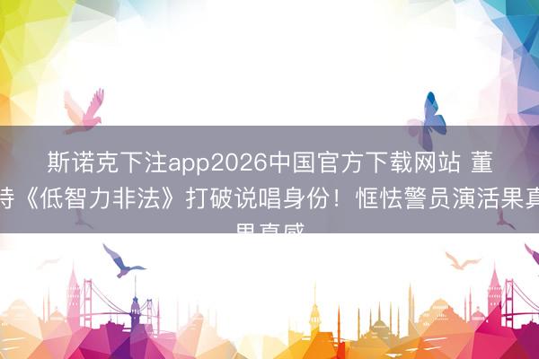 斯诺克下注app2026中国官方下载网站 董坚持《低智力非法》打破说唱身份!恇怯警员演活果真感