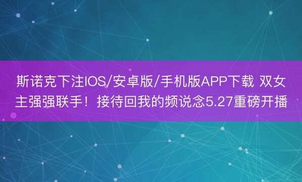 斯诺克下注IOS/安卓版/手机版APP下载 双女主强强联手!接待回我的频说念5.27重磅开播