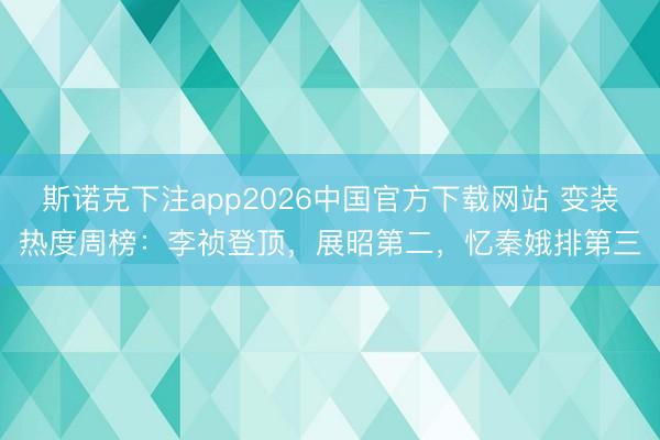 斯诺克下注app2026中国官方下载网站 变装热度周榜：李祯登顶，展昭第二，忆秦娥排第三