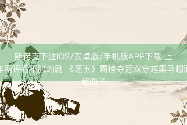 斯诺克下注IOS/安卓版/手机版APP下载 上半年网评看不腻的剧 《逐玉》霸榜夺冠双穿越黑马超面子