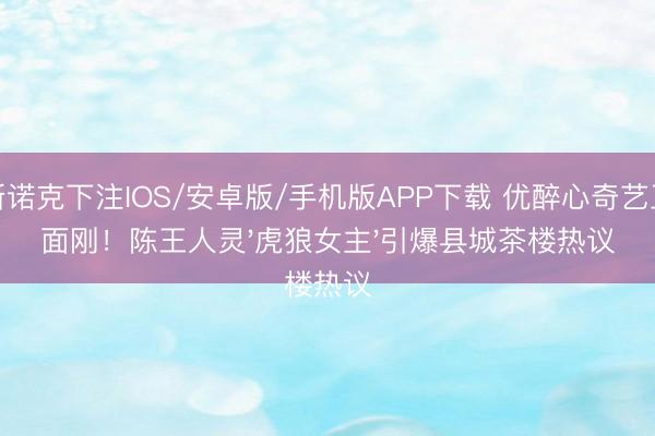 斯诺克下注IOS/安卓版/手机版APP下载 优醉心奇艺正面刚！陈王人灵'虎狼女主'引爆县城茶楼热议
