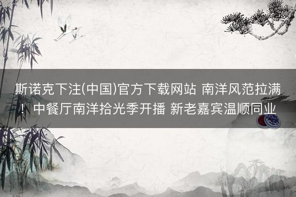 斯诺克下注(中国)官方下载网站 南洋风范拉满！中餐厅南洋拾光季开播 新老嘉宾温顺同业