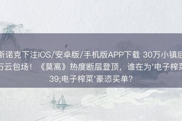 斯诺克下注IOS/安卓版/手机版APP下载 30万小镇后生狂砸900万云包场！《莫离》热度断层登顶，谁在为'电子榨菜'豪恣买单？