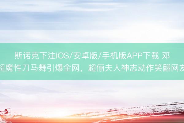 斯诺克下注IOS/安卓版/手机版APP下载 邓超魔性刀马舞引爆全网，超俪夫人神志动作笑翻网友