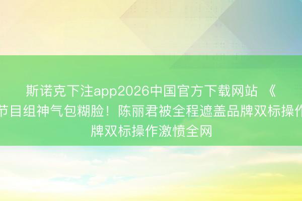 斯诺克下注app2026中国官方下载网站 《驱驰吧》节目组神气包糊脸！陈丽君被全程遮盖品牌双标操作激愤全网