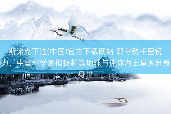 斯诺克下注(中国)官方下载网站 郭守敬千里镜助力，中国科学家揭秘超等地球与迷你海王星迥异身世