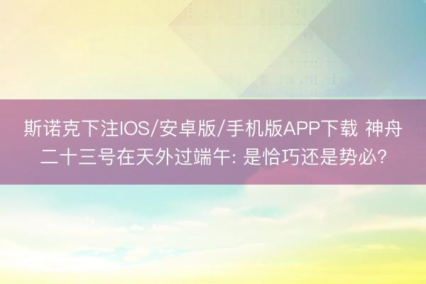 斯诺克下注IOS/安卓版/手机版APP下载 神舟二十三号在天外过端午: 是恰巧还是势必?