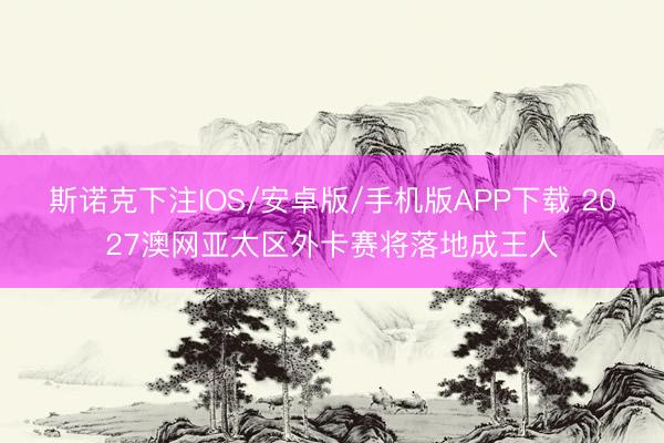 斯诺克下注IOS/安卓版/手机版APP下载 2027澳网亚太区外卡赛将落地成王人