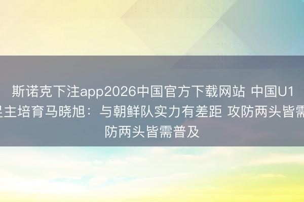 斯诺克下注app2026中国官方下载网站 中国U17女足主培育马晓旭：与朝鲜队实力有差距 攻防两头皆需普及