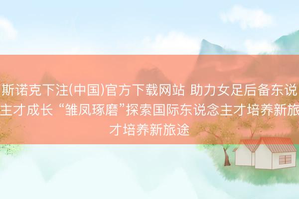 斯诺克下注(中国)官方下载网站 助力女足后备东说念主才成长 “雏凤琢磨”探索国际东说念主才培养新旅途