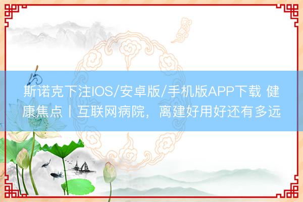 斯诺克下注IOS/安卓版/手机版APP下载 健康焦点丨互联网病院，离建好用好还有多远