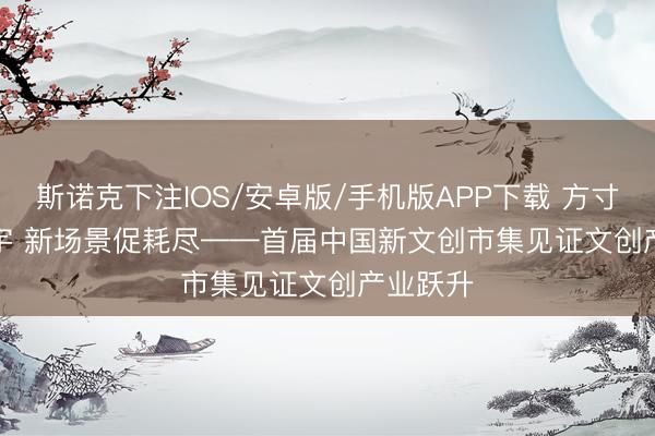 斯诺克下注IOS/安卓版/手机版APP下载 方寸间藏寰宇 新场景促耗尽——首届中国新文创市集见证文创产业跃升