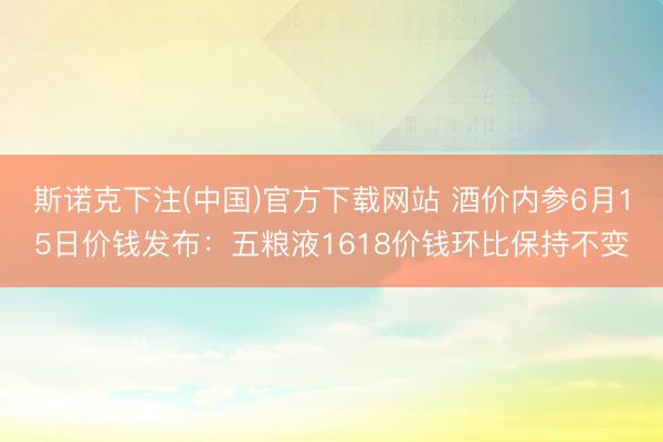 斯诺克下注(中国)官方下载网站 酒价内参6月15日价钱发布：五粮液1618价钱环比保持不变