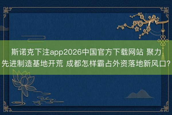 斯诺克下注app2026中国官方下载网站 聚力先进制造基地开荒 成都怎样霸占外资落地新风口？