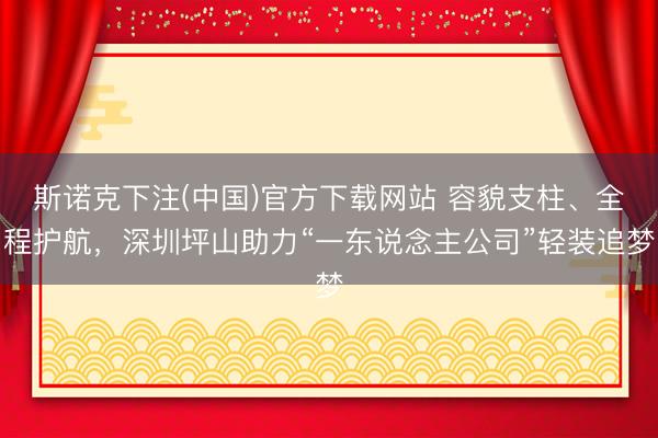 斯诺克下注(中国)官方下载网站 容貌支柱、全程护航，深圳坪山助力“一东说念主公司”轻装追梦