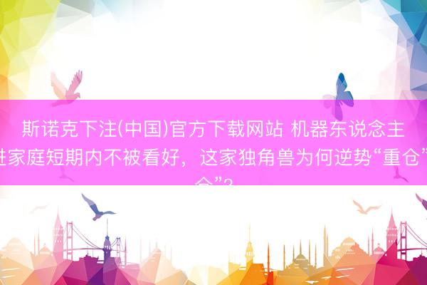 斯诺克下注(中国)官方下载网站 机器东说念主进家庭短期内不被看好,这家独角兽为何逆势“重仓”?