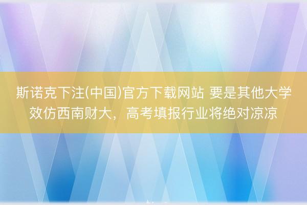 斯诺克下注(中国)官方下载网站 要是其他大学效仿西南财大，高考填报行业将绝对凉凉