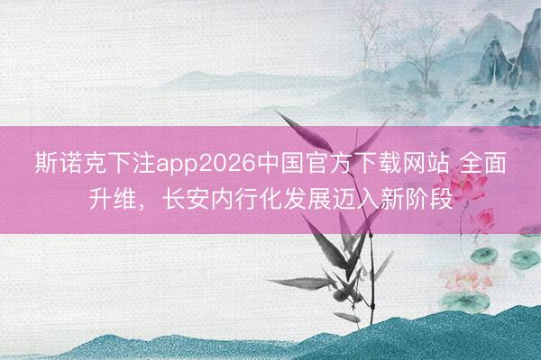 斯诺克下注app2026中国官方下载网站 全面升维，长安内行化发展迈入新阶段