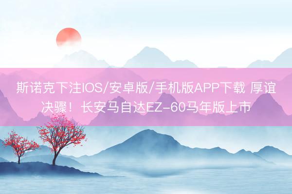 斯诺克下注IOS/安卓版/手机版APP下载 厚谊决骤！长安马自达EZ-60马年版上市