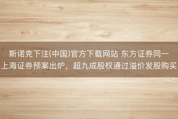 斯诺克下注(中国)官方下载网站 东方证券同一上海证券预案出炉，超九成股权通过溢价发股购买
