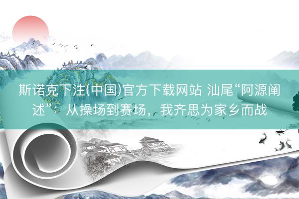 斯诺克下注(中国)官方下载网站 汕尾“阿源阐述”：从操场到赛场，我齐思为家乡而战