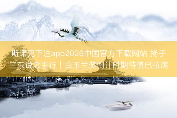 斯诺克下注app2026中国官方下载网站 扬子三东说念主行｜白玉兰奖倒计时期待值已拉满