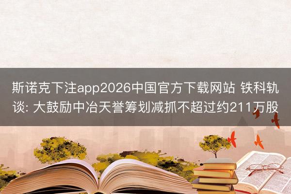 斯诺克下注app2026中国官方下载网站 铁科轨谈: 大鼓励中冶天誉筹划减抓不超过约211万股