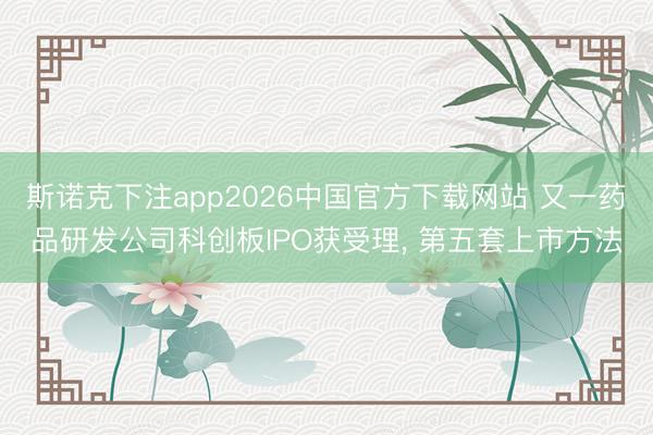 斯诺克下注app2026中国官方下载网站 又一药品研发公司科创板IPO获受理， 第五套上市方法